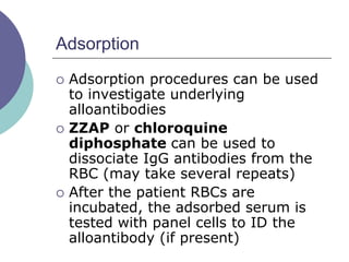 Adsorption
 Adsorption procedures can be used
to investigate underlying
alloantibodies
 ZZAP or chloroquine
diphosphate can be used to
dissociate IgG antibodies from the
RBC (may take several repeats)
 After the patient RBCs are
incubated, the adsorbed serum is
tested with panel cells to ID the
alloantibody (if present)
 