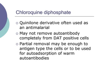 Chloroquine diphosphate
 Quinilone derivative often used as
an antimalarial
 May not remove autoantibody
completely from DAT positive cells
 Partial removal may be enough to
antigen type the cells or to be used
for autoadsorption of warm
autoantibodies
 