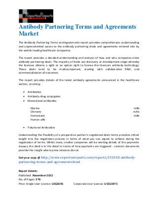 Antibody Partnering Terms and Agreements
Market
The Antibody Partnering Terms and Agreements report provides comprehensive understanding
and unprecedented access to the antibody partnering deals and agreements entered into by
the worlds leading healthcare companies.

The report provides a detailed understanding and analysis of how and why companies enter
antibody partnering deals. The majority of deals are discovery or development stage whereby
the licensee obtains a right or an option right to license the licensors antibody technology.
These deals tend to be multicomponent, starting with collaborative R&D, and
commercialization of outcomes.

This report provides details of the latest antibody agreements announced in the healthcare
sectors, covering:

      Antibodies
      Antibody-drug conjugates
      Monoclonal antibodies

         Murine                                                                             mAb
         Chimeric                                                                           mAb
         Humanized                                                                          mAb
         Human aAb

      Polyclonal Antibodies

Understanding the flexibility of a prospective partner's negotiated deals terms provides critical
insight into the negotiation process in terms of what you can expect to achieve during the
negotiation of terms. Whilst many smaller companies will be seeking details of the payments
clauses, the devil is in the detail in terms of how payments are triggered - contract documents
provide this insight where press releases do not.

Get your copy @ http://www.reportsnreports.com/reports/152018-antibody-
partnering-terms-and-agreements.html

Report Details:
Published: November 2012
No. of Pages: 376
Price: Single User License: US$2695         Corporate User License: US$13475
 