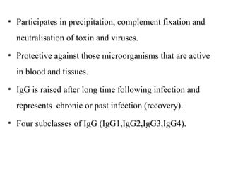 • Participates in precipitation, complement fixation and
neutralisation of toxin and viruses.
• Protective against those microorganisms that are active
in blood and tissues.
• IgG is raised after long time following infection and
represents chronic or past infection (recovery).
• Four subclasses of IgG (IgG1,IgG2,IgG3,IgG4).
 