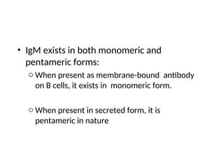 • IgM exists in both monomeric and
pentameric forms:
o When present as membrane-bound antibody
on B cells, it exists in monomeric form.
o When present in secreted form, it is
pentameric in nature
 