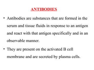 ANTIBODIES
• Antibodies are substances that are formed in the
serum and tissue fluids in response to an antigen
and react with that antigen specifically and in an
observable manner.
• They are present on the activated B cell
membrane and are secreted by plasma cells.
 