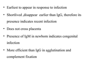 • Earliest to appear in response to infection
• Shortlived ,disappear earlier than IgG, therefore its
presence indicates recent infection
• Does not cross placenta
• Presence of IgM in newborn indicates congenital
infection
• More efficient than IgG in agglutination and
complement fixation
 