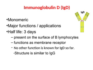 Immunoglobulin D (IgD)
•Monomeric
•Major functions / applications
•Half life: 3 days
– present on the surface of B lymphocytes
– functions as membrane receptor
– No other function is known for IgD so far.
-Structure is similar to IgG
 