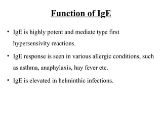 Function of IgE
• IgE is highly potent and mediate type first
hypersensivity reactions.
• IgE response is seen in various allergic conditions, such
as asthma, anaphylaxis, hay fever etc.
• IgE is elevated in helminthic infections.
 