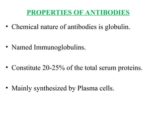 PROPERTIES OF ANTIBODIES
• Chemical nature of antibodies is globulin.
• Named Immunoglobulins.
• Constitute 20-25% of the total serum proteins.
• Mainly synthesized by Plasma cells.
 