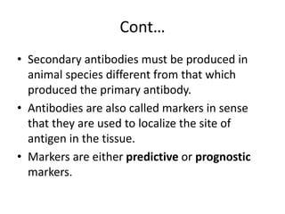 Cont…
• Secondary antibodies must be produced in
animal species different from that which
produced the primary antibody.
• Antibodies are also called markers in sense
that they are used to localize the site of
antigen in the tissue.
• Markers are either predictive or prognostic
markers.
 
