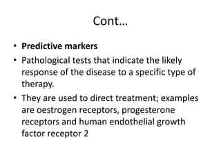 Cont…
• Predictive markers
• Pathological tests that indicate the likely
response of the disease to a specific type of
therapy.
• They are used to direct treatment; examples
are oestrogen receptors, progesterone
receptors and human endothelial growth
factor receptor 2
 