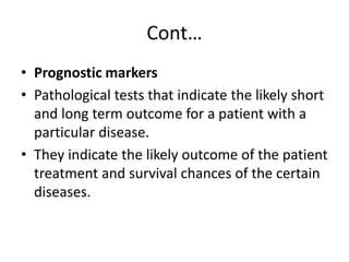 Cont…
• Prognostic markers
• Pathological tests that indicate the likely short
and long term outcome for a patient with a
particular disease.
• They indicate the likely outcome of the patient
treatment and survival chances of the certain
diseases.
 