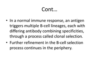 Cont…
• In a normal immune response, an antigen
triggers multiple B-cell lineages, each with
differing antibody combining specificities,
through a process called clonal selection.
• Further refinement in the B-cell selection
process continues in the periphery.
 