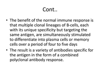 Cont..
• The benefit of the normal immune response is
that multiple clonal lineages of B-cells, each
with its unique specificity but targeting the
same antigen, are simultaneously stimulated
to differentiate into plasma cells or memory
cells over a period of four to five days
• The result is a variety of antibodies specific for
the antigen in the form of a combined
polyclonal antibody response.
 