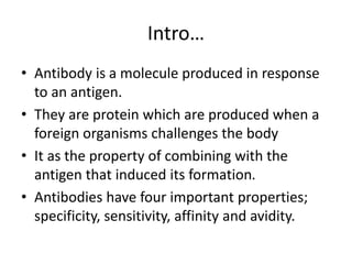 Intro…
• Antibody is a molecule produced in response
to an antigen.
• They are protein which are produced when a
foreign organisms challenges the body
• It as the property of combining with the
antigen that induced its formation.
• Antibodies have four important properties;
specificity, sensitivity, affinity and avidity.
 