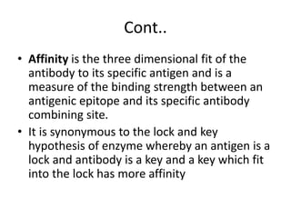 Cont..
• Affinity is the three dimensional fit of the
antibody to its specific antigen and is a
measure of the binding strength between an
antigenic epitope and its specific antibody
combining site.
• It is synonymous to the lock and key
hypothesis of enzyme whereby an antigen is a
lock and antibody is a key and a key which fit
into the lock has more affinity
 