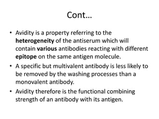 Cont…
• Avidity is a property referring to the
heterogeneity of the antiserum which will
contain various antibodies reacting with different
epitope on the same antigen molecule.
• A specific but multivalent antibody is less likely to
be removed by the washing processes than a
monovalent antibody.
• Avidity therefore is the functional combining
strength of an antibody with its antigen.
 