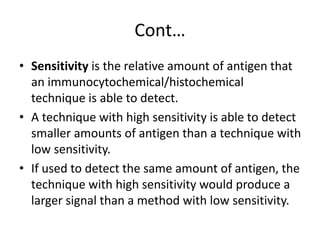 Cont…
• Sensitivity is the relative amount of antigen that
an immunocytochemical/histochemical
technique is able to detect.
• A technique with high sensitivity is able to detect
smaller amounts of antigen than a technique with
low sensitivity.
• If used to detect the same amount of antigen, the
technique with high sensitivity would produce a
larger signal than a method with low sensitivity.
 