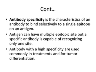 Cont…
• Antibody specificity is the characteristics of an
antibody to bind selectively to a single epitope
on an antigen.
• Antigen can have multiple epitopic site but a
specific antibody is capable of recognizing
only one site.
• Antibody with a high specificity are used
commonly in treatments and for tumor
differentiation.
 