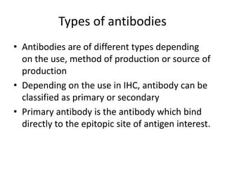 Types of antibodies
• Antibodies are of different types depending
on the use, method of production or source of
production
• Depending on the use in IHC, antibody can be
classified as primary or secondary
• Primary antibody is the antibody which bind
directly to the epitopic site of antigen interest.
 