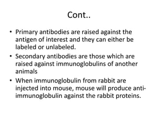 Cont..
• Primary antibodies are raised against the
antigen of interest and they can either be
labeled or unlabeled.
• Secondary antibodies are those which are
raised against immunoglobulins of another
animals
• When immunoglobulin from rabbit are
injected into mouse, mouse will produce anti-
immunoglobulin against the rabbit proteins.
 