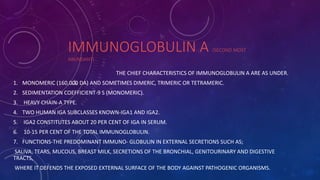 IMMUNOGLOBULIN A (SECOND MOST
ABUNDANT)
THE CHIEF CHARACTERISTICS OF IMMUNOGLOBULIN A ARE AS UNDER.
1. MONOMERIC (160,000 DA) AND SOMETIMES DIMERIC, TRIMERIC OR TETRAMERIC.
2. SEDIMENTATION COEFFICIENT-9 S (MONOMERIC).
3. HEAVY CHAIN-A TYPE.
4. TWO HUMAN IGA SUBCLASSES KNOWN-IGA1 AND IGA2.
5. IGA2 CONSTITUTES ABOUT 20 PER CENT OF IGA IN SERUM.
6. 10-15 PER CENT OF THE TOTAL IMMUNOGLOBULIN.
7. FUNCTIONS-THE PREDOMINANT IMMUNO- GLOBULIN IN EXTERNAL SECRETIONS SUCH AS;
SALIVA, TEARS, MUCOUS, BREAST MILK, SECRETIONS OF THE BRONCHIAL, GENITOURINARY AND DIGESTIVE
TRACTS,
WHERE IT DEFENDS THE EXPOSED EXTERNAL SURFACE OF THE BODY AGAINST PATHOGENIC ORGANISMS.
 