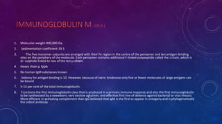IMMUNOGLOBULIN M (OR B )
1. Molecular weight-900,000 Da.
2. Sedimentation coefficient-19 S
3. The five monomer subunits are arranged with their Fe region in the centre of the pentamer and ten antigen-binding
sites on the periphery of the molecule. Each pentamer contains additional F-linked polypeptide called the J chain, which is
di- sulphide linked to two of the ten μ chain.
4. Heavy chain μ type
5. No human IgM subclasses known
6. Valency for antigen binding is 10. However, because of steric hindrance only five or fewer molecules of large antigens can
be bound
7. 5-10 per cent of the total immunoglobulin.
8. Functions-the first immunoglobulin class that is produced in a primary immune response and also the first immunoglobulin
to be synthesized by a neewborn; very eective aglutinin; and effective first line of defence against bacterial or viral imvasic
More efficient in activating complement than IgG believed that IgM is the first to appear in ontogeny and is phylogenetically
the oldest antibody .
 