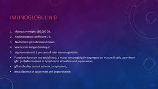 IMUNOGLOBULIN D
1. Molecular weight-180,000 Da.
2. Sedimentation coefficient-7 S.
3. No human IgD subclasses known
4. Valency for antigen binding-2.
5. Approximately 0.2 per cent of total immunoglobulin.
• Functions-function not established; a major inmunoglobulin expressed on mature B cells, apart from
IgM: probably involved in lymphocyte activation and suppression;
• IgD antibodies cannot activate complement,
• cross placenta or cause mast cell degranulation.
 