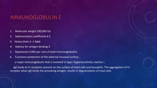 IMMUNOGLOBULIN E
1. Molecular weight-190,000 Da
2. Sedimentation coefficient-9 S.
3. Heavy chain is ε type .
4. Valency for antigen binding-2
5. Represents 0.002 per cent of total immunoglobulins
6. Functions-protection of the external mucosal surface,
a major immunoglobulin that is involved in type I hypersensitivity reaction ;
IgE binds to Fc receptors present on the surface of mast cells and basophils. The aggregation of Fc
receptor when IgE binds the provoking antigen, results in degranulation of mast cells.
 