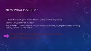 NOW WHAT IS SERUM?
• Blood after centrifugation divide in 2 fraction (cellular and fluid components )
1.Cellular : RBC, LEUKOCYTES, PLATELETS
2. FLUID /PLASMA : soluble small molecules , macromolecules of blood ,including fibrins and other clottiing
protein , varoius kind of other proteins
AFTER CLOTTING THE REMIANING FLUID CALLED SERUM
plasma – clotting factors = serum
 