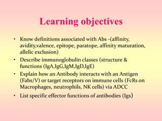 Learning objectives
• Know definitions associated with Abs -(affinity,
avidity,valence, epitope, paratope, affinity maturation,
allelic exclusion)
• Describe immunoglobulin classes (structure &
functions (IgA,IgG,IgM,IgD,IgE)
• Explain how an Antibody interacts with an Antigen
(Fabs/V) or target receptors on immune cells (FcRs on
Macrophages, neutrophils, NK cells) via ADCC
• List specific effector functions of antibodies (Igs)
 