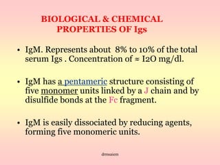 drmsaiem
BIOLOGICAL & CHEMICAL
PROPERTIES OF Igs
• IgM. Represents about 8% to 10% of the total
serum Igs . Concentration of ≈ I2O mg/dl.
• IgM has a pentameric structure consisting of
five monomer units linked by a J chain and by
disulfide bonds at the Fc fragment.
• IgM is easily dissociated by reducing agents,
forming five monomeric units.
 