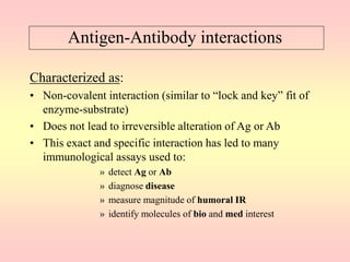 Antigen-Antibody interactions
Characterized as:
• Non-covalent interaction (similar to “lock and key” fit of
enzyme-substrate)
• Does not lead to irreversible alteration of Ag or Ab
• This exact and specific interaction has led to many
immunological assays used to:
» detect Ag or Ab
» diagnose disease
» measure magnitude of humoral IR
» identify molecules of bio and med interest
 
