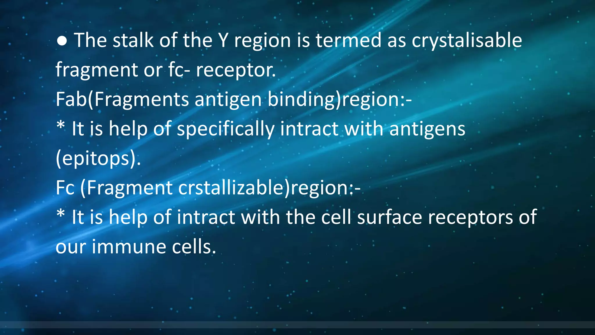 ● The stalk of the Y region is termed as crystalisable
fragment or fc- receptor.
Fab(Fragments antigen binding)region:-
* It is help of specifically intract with antigens
(epitops).
Fc (Fragment crstallizable)region:-
* It is help of intract with the cell surface receptors of
our immune cells.
 