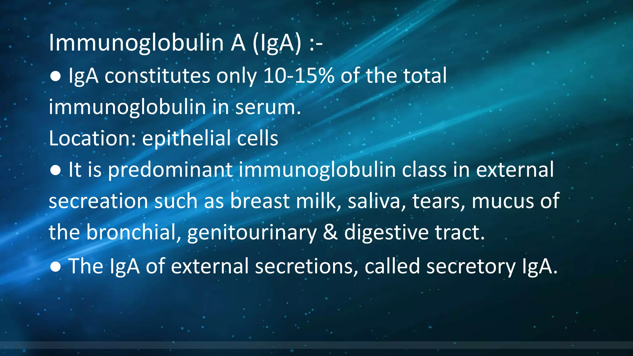 Immunoglobulin A (IgA) :-
● IgA constitutes only 10-15% of the total
immunoglobulin in serum.
Location: epithelial cells
● It is predominant immunoglobulin class in external
secreation such as breast milk, saliva, tears, mucus of
the bronchial, genitourinary & digestive tract.
● The IgA of external secretions, called secretory IgA.
 