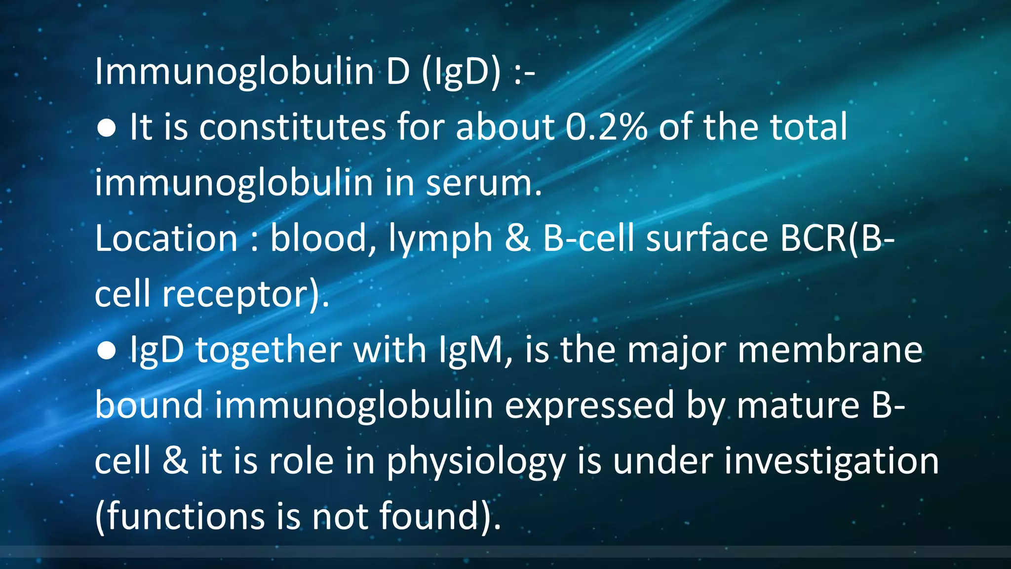 Immunoglobulin D (IgD) :-
● It is constitutes for about 0.2% of the total
immunoglobulin in serum.
Location : blood, lymph & B-cell surface BCR(B-
cell receptor).
● IgD together with IgM, is the major membrane
bound immunoglobulin expressed by mature B-
cell & it is role in physiology is under investigation
(functions is not found).
 