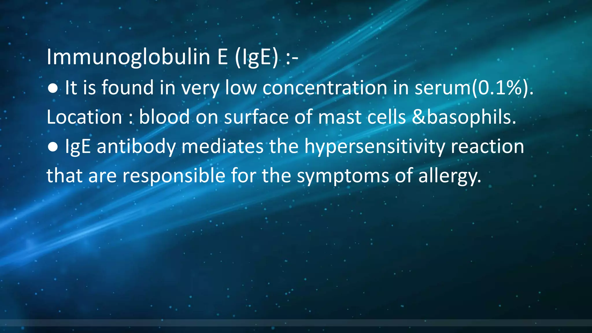 Immunoglobulin E (IgE) :-
● It is found in very low concentration in serum(0.1%).
Location : blood on surface of mast cells &basophils.
● IgE antibody mediates the hypersensitivity reaction
that are responsible for the symptoms of allergy.
 