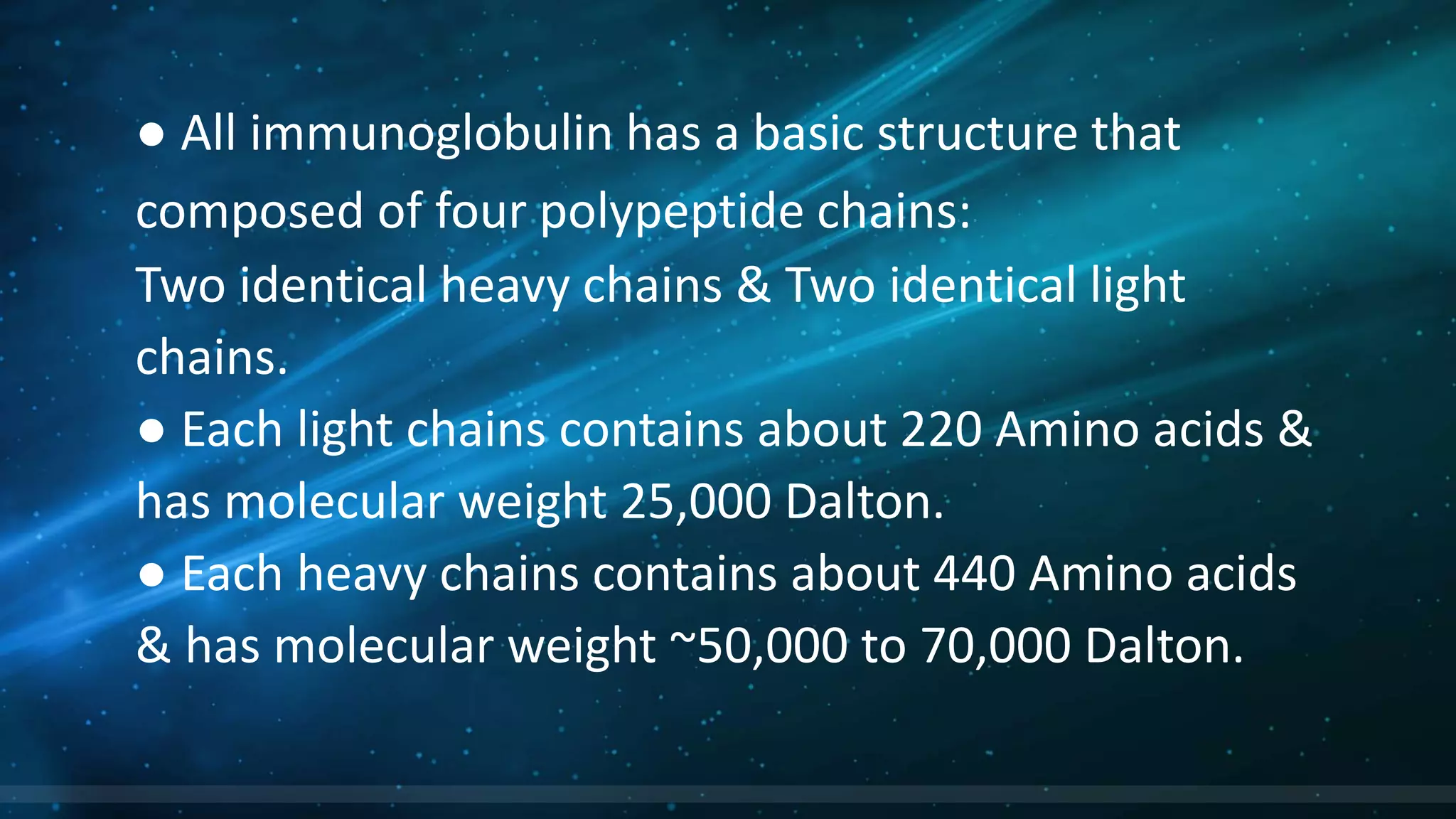 ● All immunoglobulin has a basic structure that
composed of four polypeptide chains:
Two identical heavy chains & Two identical light
chains.
● Each light chains contains about 220 Amino acids &
has molecular weight 25,000 Dalton.
● Each heavy chains contains about 440 Amino acids
& has molecular weight ~50,000 to 70,000 Dalton.
 
