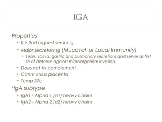 IGA
Properties
• It is 2nd highest serum Ig
• Major secretory Ig (Mucosal or Local Immunity)
• Tears, saliva, gastric and pulmonary secretions and server as first
lie of defense against microorganism invasion.
• Does not fix complement
• Cannt cross placenta
• Temp 37c
•IgA subtype
• IgA1 - Alpha 1 (α1) heavy chains
• IgA2 - Alpha 2 (α2) heavy chains
 