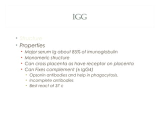 IGG
• Structure
• Properties
• Major serum Ig about 85% of imunoglobulin
• Monomeric structure
• Can cross placenta as have receptor on placenta
• Can Fixes complement (± IgG4)
• Opsonin antibodies and help in phagocytosis.
• Incomplete antibodies
• Best react at 37 c
 
