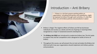 Introduction – Anti Bribery
• If there is a risk that anyone working within an
organization, including third parties and subsidiaries, might
be exposed to bribery through work activities, it's vital that
there are anti-bribery policies and procedures in place
 Bribery is illegal. The negative effects of bribery are felt by businesses
individuals and society as a whole and the act of giving or receiving bribes
recognized as a major in Sustained economic development.
 The Bribery Act 2010 was introduced to modernize bribery law. The Act seeks
to support free and fair competition arid is designed to tackle al forms of
bribery
 Throughout this course, we will present the six main principles the Bribery Act
2010 and will d row your organization should implement anti bribery policies
and procedures
 