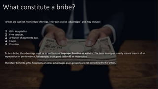What constitute a bribe?
Bribes are just not momentary offerings. They can also be ‘advantages’ and may include:-
 Gifts Hospitality.
 Free services.
 A Waiver of payments due.
 Favors
 Promises
To be a bribe, the advantage must be to perform an ‘improper function or activity’. The term improper broadly means breach of an
expectation of performance, for example, trust good faith 441 or impartiality.
Monetary benefits, gifts, hospitality or other advantages given properly are not considered to be bribes.
 