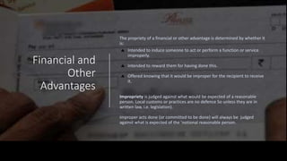 • The propriety of a financial or other advantage is determined by
whether it is:
• Intended to induce someone to act or perform a function or service
improperly.
• Intended to reward them for having done this.
• Offered knowing that it would be improper for the recipient to receive
it.
• Impropriety is judged against what would be expected of a reasonable
person. Local customs or practices are no defence So unless they are in
written law, i.e. legislation).
•
Improper acts done (or committed to be done) will always be judged
against what is expected of the 'notional reasonable person.
•
Financial and
Other
Advantages
The propriety of a financial or other advantage is determined by whether it
is:
Intended to induce someone to act or perform a function or service
improperly.
Intended to reward them for having done this.
Offered knowing that it would be improper for the recipient to receive
it.
Impropriety is judged against what would be expected of a reasonable
person. Local customs or practices are no defence So unless they are in
written law, i.e. legislation).
Improper acts done (or committed to be done) will always be judged
against what is expected of the 'notional reasonable person.
 