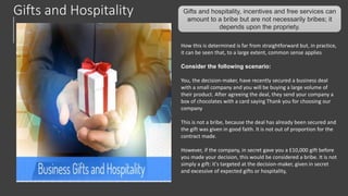 Gifts and Hospitality Gifts and hospitality, incentives and free services can
amount to a bribe but are not necessarily bribes; it
depends upon the propriety.
How this is determined is far from straightforward but, in practice,
it can be seen that, to a large extent, common sense applies
Consider the following scenario:
You, the decision-maker, have recently secured a business deal
with a small company and you will be buying a large volume of
their product. After agreeing the deal, they send your company a
box of chocolates with a card saying Thank you for choosing our
company
This is not a bribe, because the deal has already been secured and
the gift was given in good faith. It is not out of proportion for the
contract made.
However, if the company, in secret gave you a E10,000 gift before
you made your decision, this would be considered a bribe. It is not
simply a gift: it's targeted at the decision-maker, given in secret
and excessive of expected gifts or hospitality,
 
