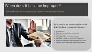 When does it become Improper?
Indicators of, or evidence that can be
used to show, impropriety include:-
Concealment
Disproportionate to the relationship
Excessiveness.
Going beyond usual market practice.
Payments outside of contractual obligations
Payments redirected to an unrelated third party.
Benefits being targeted at key decision-makers.
It can be difficult to know when a payment, gifts, hospitality or other advantages is ‘improper’.
 