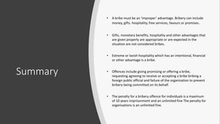Summary
• A bribe must be an ‘improper’ advantage. Bribery can include
money, gifts. hospitality, free services, favours or promises.
• Gifts, monetary benefits, hospitality and other advantages that
are given properly are appropriate or are expected in the
situation are not considered bribes.
• Extreme or lavish hospitality which has an intentional, financial
or other advantage is a bribe.
• Offences include giving promising or offering a bribe,
requesting agreeing to receive or accepting a bribe bribing a
foreign public official and failure of the organisation to prevent
bribery being committed on its behalf.
• The penalty for a bribery offence for individuals is a maximum
of 10 years imprisonment and an unlimited fine The penalty for
organisations is an unlimited fine.
 