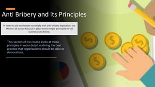 Anti Bribery and its Principles
In order to aid businesses to comply with anti-bribery legislation, the
Ministry of justice has put in place some simple principles for all
businesses to follow.
This section of the course looks at these
principles in more detail, outlining the best
practice that organisations should be able to
demonstrate.
 