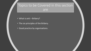 Topics to be Covered in this section
are
• What is anti – Bribery?
• The six principles of the Bribery.
• Good practice by organisations.
 