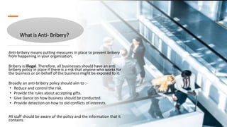 What is Anti- Bribery?
Anti-bribery means putting measures in place to prevent bribery
from happening in your organisation.
Bribery is illegal. Therefore. all businesses should have an anti
bribery policy in place if there is a risk that anyone who works for
the business or on behalf of the business might be exposed to it.
Broadly an anti-bribery policy should aim to :-
• Reduce and control the risk.
• Provide the rules about accepting gifts.
• Give Dance on how business should be conducted.
• Provide detection on how to old conflicts of interests.
All staff should be aware of the policy and the information that it
contains.
 