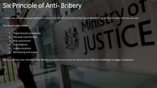 To help you put adequate procedures in place, the Ministry of Justice (Moj) has published a set of six principles that you can use.
The six principles cover
1. Proportionate procedures.
2. Top level commitment.
3. Risk assessment.
4. Due diligence.
5. Communications
6. Monitoring and review
These principles are intended to be flexible as smaller businesses are likely to face different challenges to bigger companies.
Six Principle of Anti- Bribery
 