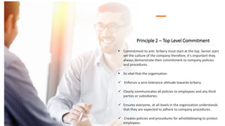 Principle 2 – Top Level Commitment
 Commitment to anti- bribery must start at the top. Senior start
set the culture of the company therefore, it's important they
always demonstrate their commitment to company policies
and procedures.
 Its vital that the organisation
 Enforces a zero-tolerance attitude towards bribery.
 Clearly communicates all policies to employees and any third
parties or subsidiaries.
 Ensures everyone, at all levels in the organisation understands
that they are expected to adhere to company procedures.
 Creates policies and procedures for whistleblowing to protect
employees.
 