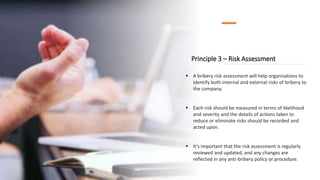 Principle 3 – Risk Assessment
 A bribery risk assessment will help organisations to
identify both internal and external risks of bribery to
the company.
 Each risk should be measured in terms of likelihood
and severity and the details of actions taken to
reduce or eliminate risks should be recorded and
acted upon.
 It’s important that the risk assessment is regularly
reviewed and updated, and any changes are
reflected in any anti-bribery policy or procedure.
 