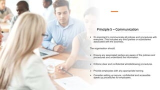 Principle 5 – Communication
 It's important to communicate all policies and procedures with
everyone. This includes any third parties or subsidiaries
associated with the business.
The organisation should:
 Ensure any associated parties are aware of the policies and
procedures and understand the information.
 Enforce clear and confidential whistleblowing procedures
 Provide employees with any appropriate training
 Consider setting up secure, confidential and accessible
speak up procedures for employees.
 